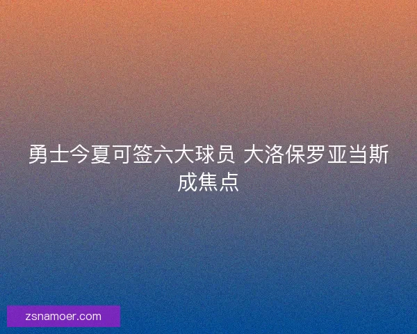 勇士今夏可签六大球员 大洛保罗亚当斯成焦点