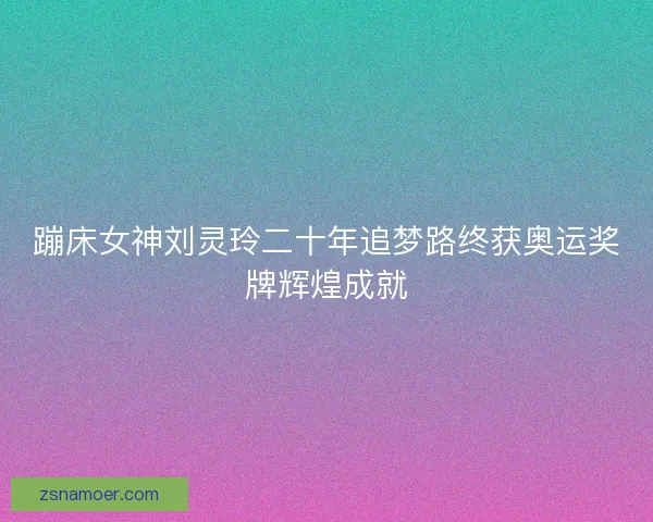 蹦床女神刘灵玲二十年追梦路终获奥运奖牌辉煌成就