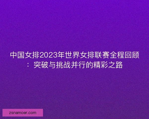 中国女排2023年世界女排联赛全程回顾：突破与挑战并行的精彩之路