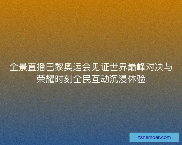 全景直播巴黎奥运会见证世界巅峰对决与荣耀时刻全民互动沉浸体验